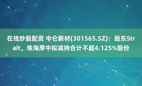 在线炒股配资 中仑新材(301565.SZ)：股东Strait、珠海厚中拟减持合计不超4.125%股份