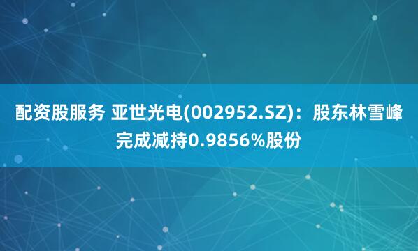 配资股服务 亚世光电(002952.SZ)：股东林雪峰完成减持0.9856%股份