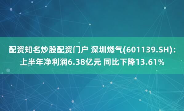 配资知名炒股配资门户 深圳燃气(601139.SH)：上半年净利润6.38亿元 同比下降13.61%