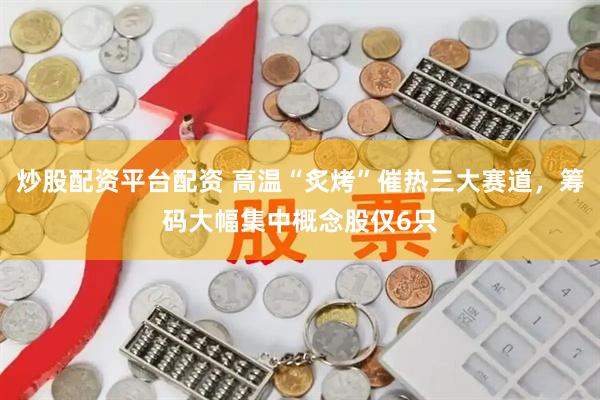 炒股配资平台配资 高温“炙烤”催热三大赛道，筹码大幅集中概念股仅6只