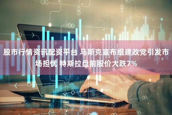 股市行情资讯配资平台 马斯克宣布组建政党引发市场担忧 特斯拉盘前股价大跌7%