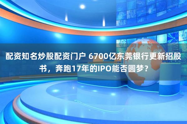 配资知名炒股配资门户 6700亿东莞银行更新招股书，奔跑17年的IPO能否圆梦？