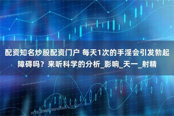 配资知名炒股配资门户 每天1次的手淫会引发勃起障碍吗？来听科学的分析_影响_天一_射精