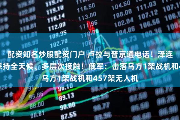 配资知名炒股配资门户 卢拉与普京通电话！泽连斯基：乌美保持全天候、多层次接触！俄军：击落乌方1架战机和457架无人机