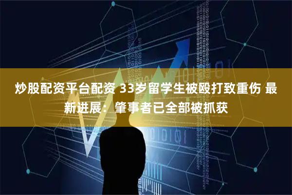 炒股配资平台配资 33岁留学生被殴打致重伤 最新进展：肇事者已全部被抓获