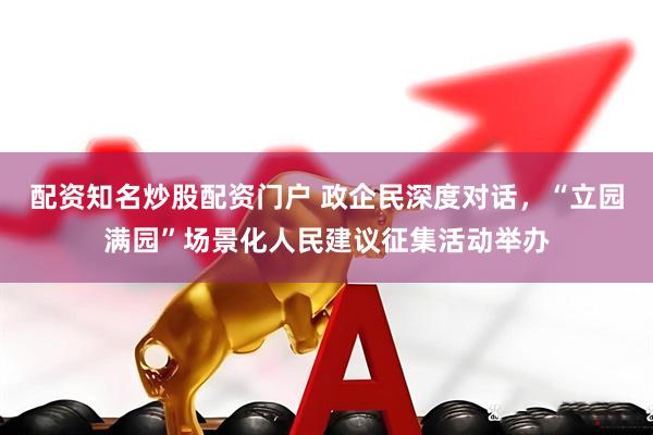 配资知名炒股配资门户 政企民深度对话，“立园满园”场景化人民建议征集活动举办