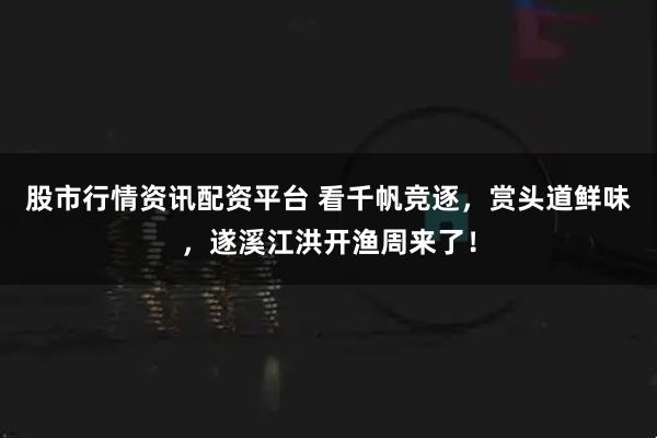 股市行情资讯配资平台 看千帆竞逐，赏头道鲜味，遂溪江洪开渔周来了！