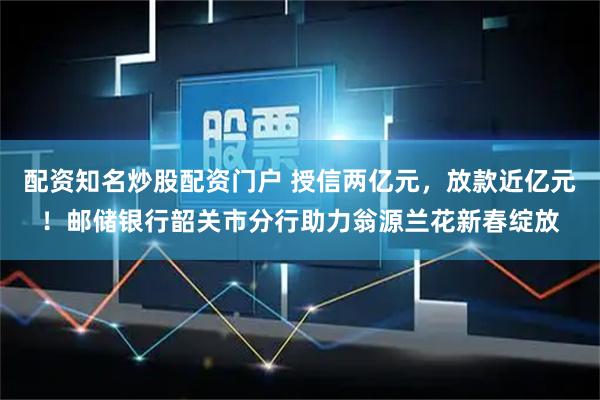 配资知名炒股配资门户 授信两亿元，放款近亿元！邮储银行韶关市分行助力翁源兰花新春绽放