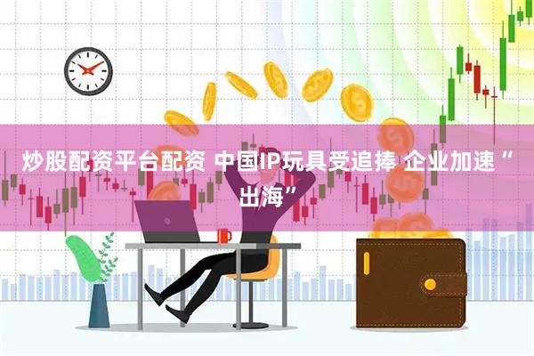 炒股配资平台配资 中国IP玩具受追捧 企业加速“出海”