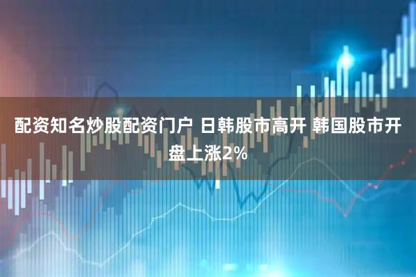 配资知名炒股配资门户 日韩股市高开 韩国股市开盘上涨2%