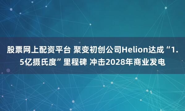 股票网上配资平台 聚变初创公司Helion达成“1.5亿摄氏度”里程碑 冲击2028年商业发电