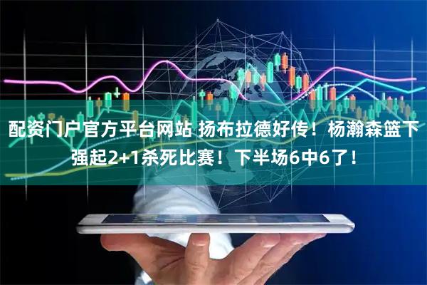 配资门户官方平台网站 扬布拉德好传!杨瀚森篮下强起2+1杀死比赛!下半场6中6了!