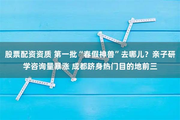股票配资资质 第一批“春假神兽”去哪儿？亲子研学咨询量暴涨 成都跻身热门目的地前三