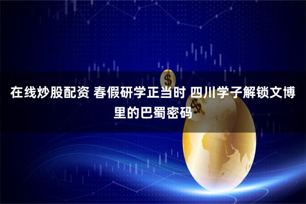 在线炒股配资 春假研学正当时 四川学子解锁文博里的巴蜀密码