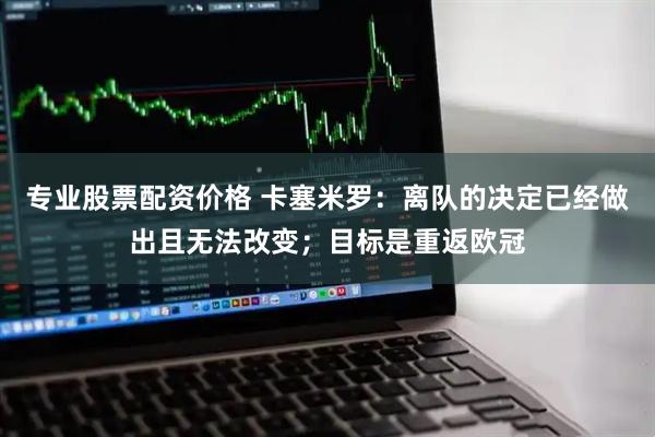 专业股票配资价格 卡塞米罗：离队的决定已经做出且无法改变；目标是重返欧冠
