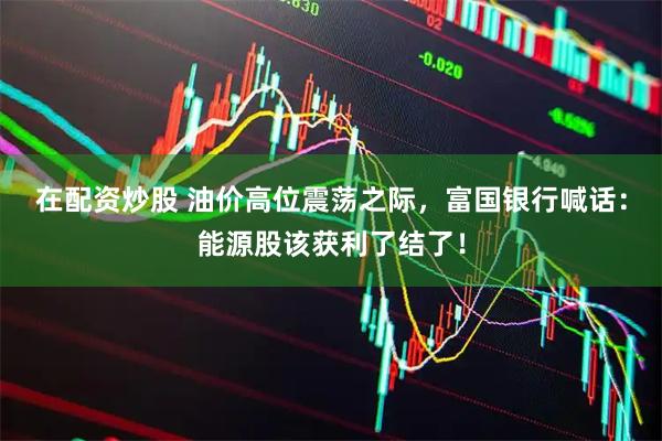 在配资炒股 油价高位震荡之际，富国银行喊话：能源股该获利了结了！