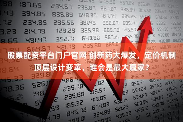 股票配资平台门户官网 创新药大爆发，定价机制顶层设计变革，谁会是最大赢家？