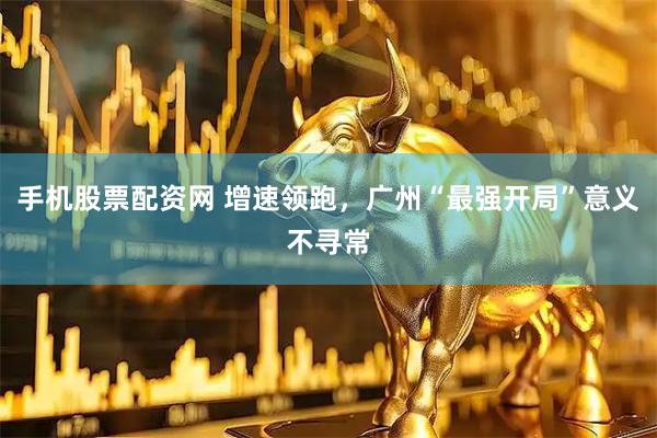 手机股票配资网 增速领跑，广州“最强开局”意义不寻常