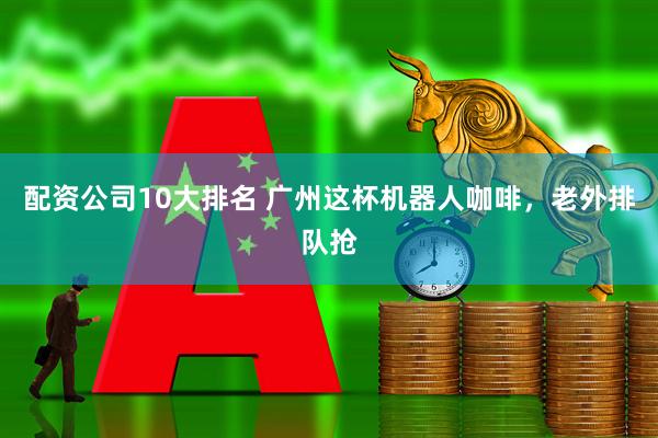 配资公司10大排名 广州这杯机器人咖啡，老外排队抢