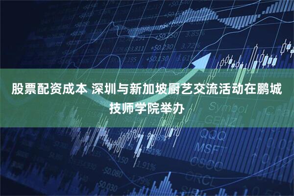 股票配资成本 深圳与新加坡厨艺交流活动在鹏城技师学院举办